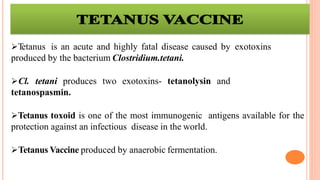 Tetanus is an acute and highly fatal disease caused by exotoxins
produced by the bacterium Clostridium.tetani.
Cl. tetani produces two exotoxins- tetanolysin and
tetanospasmin.
Tetanus toxoid is one of the most immunogenic antigens available for the
protection against an infectious disease in the world.
Tetanus Vaccine produced by anaerobic fermentation.
 