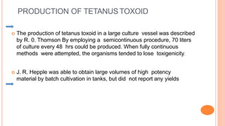  The production of tetanus toxoid in a large culture vessel was described
by R. 0. Thomson By employing a semicontinuous procedure, 70 liters
of culture every 48 hrs could be produced. When fully continuous
methods were attempted, the organisms tended to lose toxigenicity.
 J. R. Hepple was able to obtain large volumes of high potency
material by batch cultivation in tanks, but did not report any yields
PRODUCTION OF TETANUS TOXOID
 