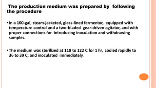 The production medium was prepared by following
the procedure
•in a 100-gal, steam-jacketed, glass-lined fermentor, equipped with
temperature control and a two-bladed gear-driven agitator, and with
proper connections for introducing inoculation and withdrawing
samples.
•The medium was sterilized at 118 to 122 C for 1 hr, cooled rapidly to
36 to 39 C, and inoculated immediately.
 