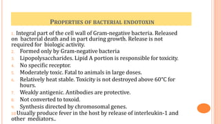 PROPERTIES OF BACTERIAL ENDOTOXIN
1. Integral part of the cell wall of Gram-negative bacteria. Released
on bacterial death and in part during growth. Release is not
required for biologic activity.
2. Formed only by Gram-negative bacteria
3. Lipopolysaccharides. Lipid A portion is responsible for toxicity.
4. No specific receptor.
5. Moderately toxic. Fatal to animals in large doses.
6. Relatively heat stable. Toxicity is not destroyed above 60°C for
hours.
7. Weakly antigenic. Antibodies are protective.
8. Not converted to toxoid.
9. Synthesis directed by chromosomal genes.
10.Usually produce fever in the host by release of interleukin-1 and
other mediators..
 