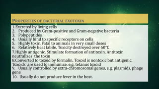 PROPERTIES OF BACTERIAL EXOTOXIN
1.Excreted by living cells
2. Produced by Gram-positive and Gram-negative bacteria
3. Polypeptides
4. Usually bind to specific receptors on cells
5. Highly toxic. Fatal to animals in very small doses
6. Relatively heat labile. Toxicity destroyed over 60°C
7.Highly antigenic. Stimulate formation of antitoxin. Antitoxin
neutralizes the toxin
8.Converted to toxoid by formalin. Toxoid is nontoxic but antigenic.
Toxoids are used to immunize, e.g. tetanus toxoid
9. Usually controlled by extra-chromosomal genes, e.g. plasmids, phage
gene
10. Usually do not produce fever in the host.
 