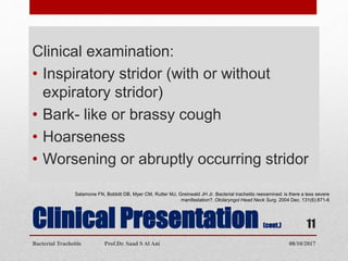 Clinical Presentation (cont.)
Clinical examination:
• Inspiratory stridor (with or without
expiratory stridor)
• Bark- like or brassy cough
• Hoarseness
• Worsening or abruptly occurring stridor
Salamone FN, Bobbitt DB, Myer CM, Rutter MJ, Greinwald JH Jr. Bacterial tracheitis reexamined: is there a less severe
manifestation?. Otolaryngol Head Neck Surg. 2004 Dec. 131(6):871-6
08/10/2017Bacterial Tracheitis Prof.Dr. Saad S Al Ani
11
 
