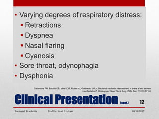 Clinical Presentation (cont.)
• Varying degrees of respiratory distress:
 Retractions
 Dyspnea
 Nasal flaring
 Cyanosis
• Sore throat, odynophagia
• Dysphonia
Salamone FN, Bobbitt DB, Myer CM, Rutter MJ, Greinwald JH Jr. Bacterial tracheitis reexamined: is there a less severe
manifestation?. Otolaryngol Head Neck Surg. 2004 Dec. 131(6):871-6
08/10/2017Bacterial Tracheitis Prof.Dr. Saad S Al Ani
12
 