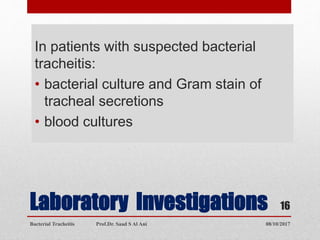 Laboratory Investigations
In patients with suspected bacterial
tracheitis:
• bacterial culture and Gram stain of
tracheal secretions
• blood cultures
08/10/2017Bacterial Tracheitis Prof.Dr. Saad S Al Ani
16
 