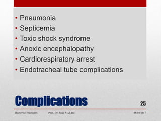 Complications
• Pneumonia
• Septicemia
• Toxic shock syndrome
• Anoxic encephalopathy
• Cardiorespiratory arrest
• Endotracheal tube complications
08/10/2017Bacterial Tracheitis Prof. Dr. Saad S Al Ani
25
 