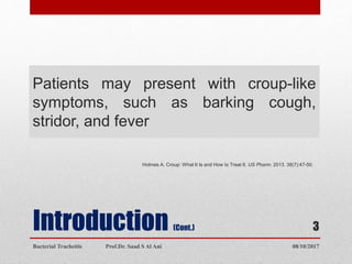 Introduction (Cont.)
Patients may present with croup-like
symptoms, such as barking cough,
stridor, and fever
Holmes A. Croup: What It Is and How to Treat It. US Pharm. 2013. 38(7):47-50.
08/10/2017Bacterial Tracheitis Prof.Dr. Saad S Al Ani
3
 