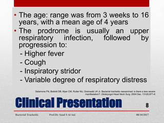 Clinical Presentation
• The age: range was from 3 weeks to 16
years, with a mean age of 4 years
• The prodrome is usually an upper
respiratory infection, followed by
progression to:
- Higher fever
- Cough
- Inspiratory stridor
- Variable degree of respiratory distress
Salamone FN, Bobbitt DB, Myer CM, Rutter MJ, Greinwald JH Jr. Bacterial tracheitis reexamined: is there a less severe
manifestation?. Otolaryngol Head Neck Surg. 2004 Dec. 131(6):871-6
08/10/2017Bacterial Tracheitis Prof.Dr. Saad S Al Ani
8
 
