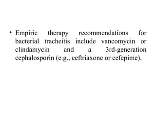 • Empiric therapy recommendations for
bacterial tracheitis include vancomycin or
clindamycin and a 3rd-generation
cephalosporin (e.g., ceftriaxone or cefepime).
 