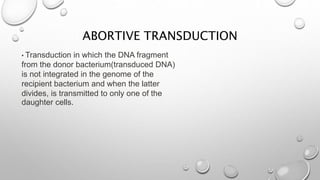 ABORTIVE TRANSDUCTION
• Transduction in which the DNA fragment
from the donor bacterium(transduced DNA)
is not integrated in the genome of the
recipient bacterium and when the latter
divides, is transmitted to only one of the
daughter cells.
 