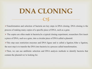 
Transformation and selection of bacteria are key steps in DNA cloning. DNA cloning is the
process of making many copies of a specific piece of DNA, such as a gene.
 The copies are often made in bacteria.In a typical cloning experiment, researchers first insert
a piece of DNA, such as a gene, into a circular piece of DNA called a plasmid.
This step uses restriction enzymes and DNA ligase and is called a ligation.After a ligation,
the next step is to transfer the DNA into bacteria in a process called transformation.
Then, we can use antibiotic selection and DNA analysis methods to identify bacteria that
contain the plasmid we’re looking for.
DNA CLONING
 