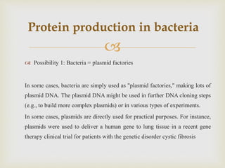 
 Possibility 1: Bacteria = plasmid factories
In some cases, bacteria are simply used as "plasmid factories," making lots of
plasmid DNA. The plasmid DNA might be used in further DNA cloning steps
(e.g., to build more complex plasmids) or in various types of experiments.
In some cases, plasmids are directly used for practical purposes. For instance,
plasmids were used to deliver a human gene to lung tissue in a recent gene
therapy clinical trial for patients with the genetic disorder cystic fibrosis
Protein production in bacteria
 