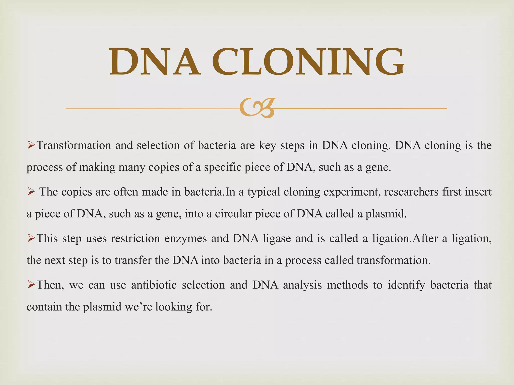 
Transformation and selection of bacteria are key steps in DNA cloning. DNA cloning is the
process of making many copies of a specific piece of DNA, such as a gene.
 The copies are often made in bacteria.In a typical cloning experiment, researchers first insert
a piece of DNA, such as a gene, into a circular piece of DNA called a plasmid.
This step uses restriction enzymes and DNA ligase and is called a ligation.After a ligation,
the next step is to transfer the DNA into bacteria in a process called transformation.
Then, we can use antibiotic selection and DNA analysis methods to identify bacteria that
contain the plasmid we’re looking for.
DNA CLONING
 