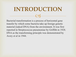 
Bacterial transformation is a process of horizontal gene
transfer by which some bacteria take up foreign genetic
material (naked DNA) from the environment. It was first
reported in Streptococcus pneumoniae by Griffith in 1928.
DNA as the transforming principle was demonstrated by
Avery et al in 1944.
INTRODUCTION
 