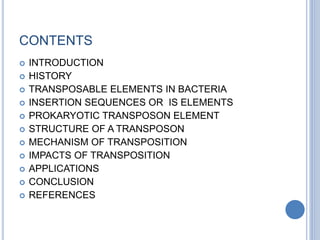 CONTENTS
 INTRODUCTION
 HISTORY
 TRANSPOSABLE ELEMENTS IN BACTERIA
 INSERTION SEQUENCES OR IS ELEMENTS
 PROKARYOTIC TRANSPOSON ELEMENT
 STRUCTURE OF A TRANSPOSON
 MECHANISM OF TRANSPOSITION
 IMPACTS OF TRANSPOSITION
 APPLICATIONS
 CONCLUSION
 REFERENCES
 