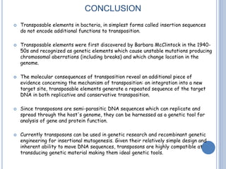 CONCLUSION
 Transposable elements in bacteria, in simplest forms called insertion sequences
do not encode additional functions to transposition.
 Transposable elements were first discovered by Barbara McClintock in the 1940-
50s and recognized as genetic elements which cause unstable mutations producing
chromosomal aberrations (including breaks) and which change location in the
genome.
 The molecular consequences of transposition reveal an additional piece of
evidence concerning the mechanism of transposition: on integration into a new
target site, transposable elements generate a repeated sequence of the target
DNA in both replicative and conservative transposition.
 Since transposons are semi-parasitic DNA sequences which can replicate and
spread through the host's genome, they can be harnessed as a genetic tool for
analysis of gene and protein function.
 Currently transposons can be used in genetic research and recombinant genetic
engineering for insertional mutagenesis. Given their relatively simple design and
inherent ability to move DNA sequences, transposons are highly compatible at
transducing genetic material making them ideal genetic tools.
 
