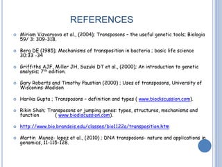 REFERENCES
 Miriam Vizvaryova et al., (2004); Transposons – the useful genetic tools; Biologia
59/ 3: 309-318.
 Berg DE (1985); Mechanisms of transposition in bacteria ; basic life science
30:33 -34
 Griffiths AJF, Miller JH, Suzuki DT et al., (2000); An introduction to genetic
analysis; 7th edition.
 Gary Roberts and Timothy Paustian (2000) ; Uses of transposons, University of
Wisconins-Madison
 Harika Gupta ; Transposons – definition and types ( www.biodiscussion.com).
 Rikin Shah; Transposons or jumping genes: types, structures, mechanisms and
function ( www.biodiscussion.com).
 http://www.bio.brandeis.edu/classes/bio1122a/transposition.htm
 Martin Munoz- lopez et al., (2010) ; DNA transposons- nature and applications in
genomics, 11-115-128.
 