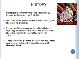 HISTORY
 Transposable elements were first discovered by
Barbara McClintock in the 1940-50s.
 She called those genetic elements were called by her
as controlling elements.
 Barbara McClintock was awarded a Nobel Prize in
Physiology or Medicine in 1983 for her discovery of
TEs, more than thirty years after her initial
research.
 These controlling elements discovered by McClintock
were later on called as transposable elements by
Alexander Brink.
 