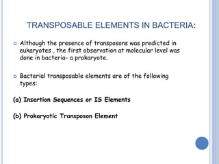 TRANSPOSABLE ELEMENTS IN BACTERIA:
 Although the presence of transposons was predicted in
eukaryotes , the first observation at molecular level was
done in bacteria- a prokaryote.
 Bacterial transposable elements are of the following
types:
(a) Insertion Sequences or IS Elements
(b) Prokaryotic Transposon Element
 