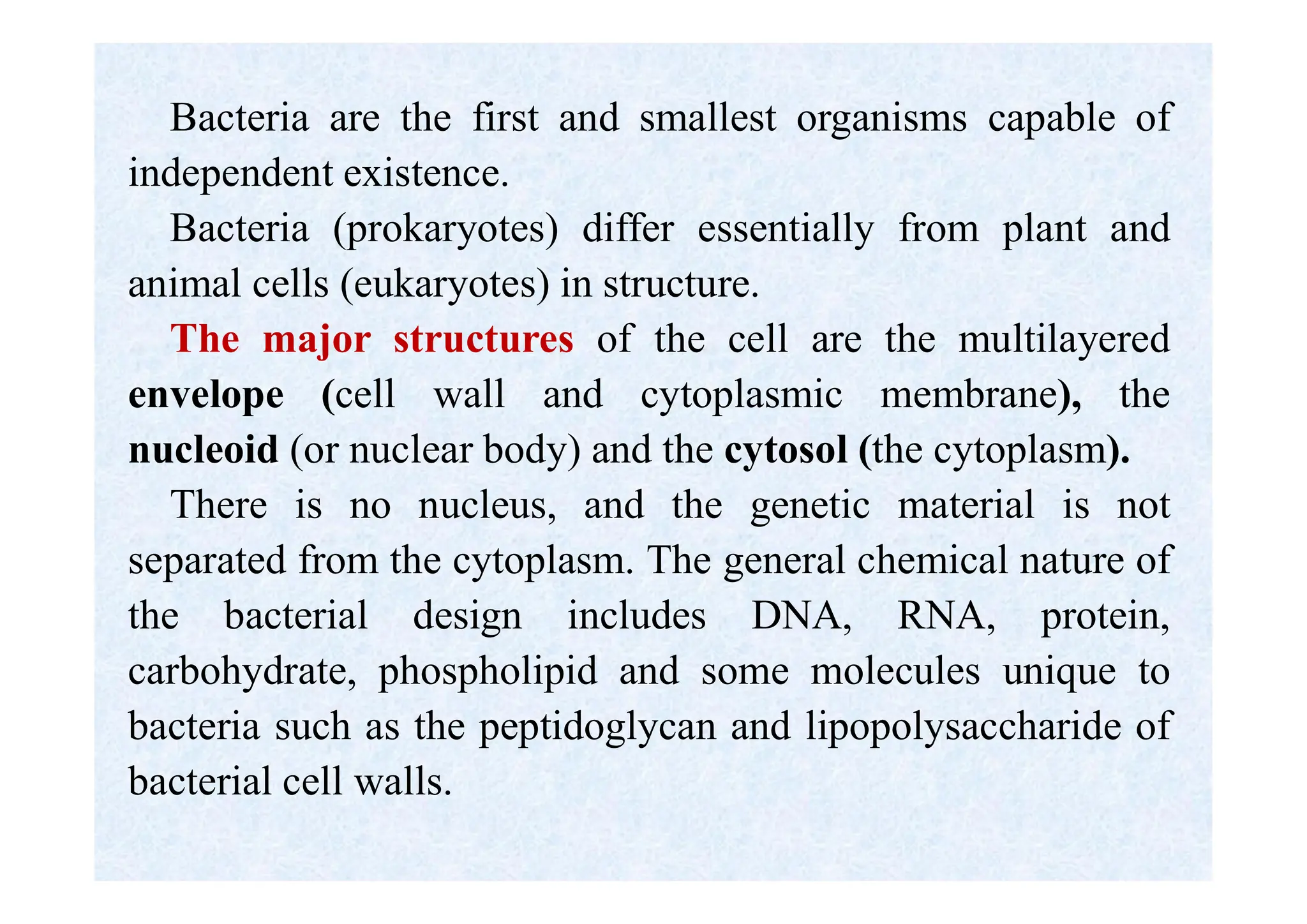 Bacteria are the first and smallest organisms capable of
independent existence.
Bacteria (prokaryotes) differ essentially from plant and
animal cells (eukaryotes) in structure.
The major structures of the cell are the multilayered
envelope (cell wall and cytoplasmic membrane), the
nucleoid (or nuclear body) and the cytosol (the cytoplasm).
There is no nucleus, and the genetic material is not
separated from the cytoplasm. The general chemical nature of
the bacterial design includes DNA, RNA, protein,
carbohydrate, phospholipid and some molecules unique to
bacteria such as the peptidoglycan and lipopolysaccharide of
bacterial cell walls.
 