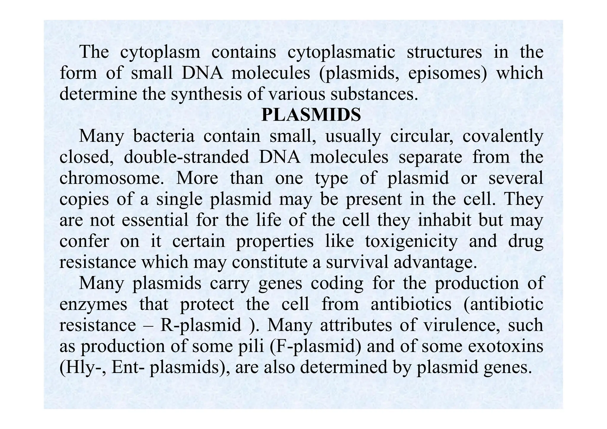 The cytoplasm contains cytoplasmatic structures in the
form of small DNA molecules (plasmids, episomes) which
determine the synthesis of various substances.
PLASMIDS
Many bacteria contain small, usually circular, covalently
closed, double-stranded DNA molecules separate from the
chromosome. More than one type of plasmid or several
copies of a single plasmid may be present in the cell. They
are not essential for the life of the cell they inhabit but may
confer on it certain properties like toxigenicity and drug
resistance which may constitute a survival advantage.
Many plasmids carry genes coding for the production of
enzymes that protect the cell from antibiotics (antibiotic
resistance – R-plasmid ). Many attributes of virulence, such
as production of some pili (F-plasmid) and of some exotoxins
(Hly-, Ent- plasmids), are also determined by plasmid genes.
 