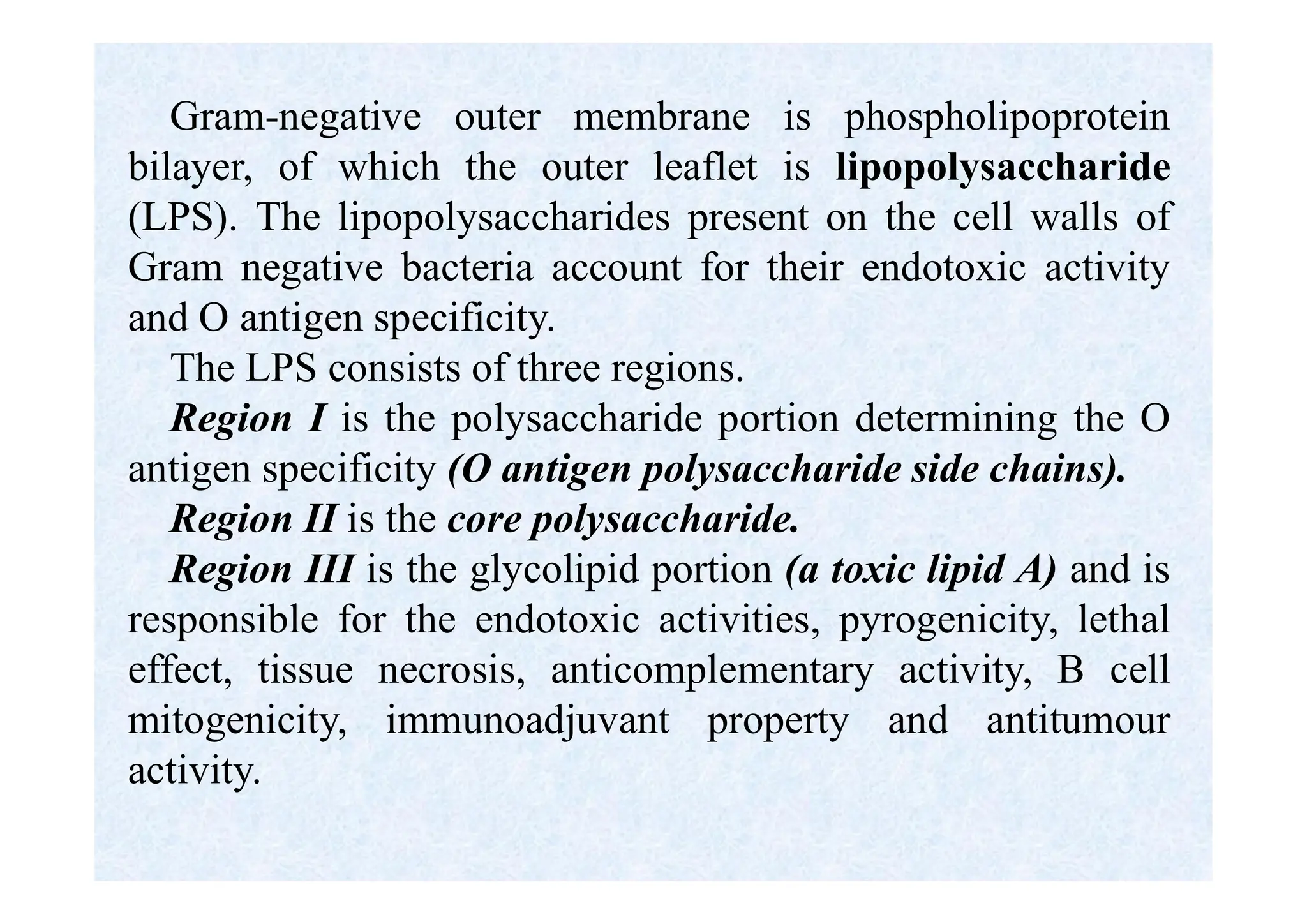 Gram-negative outer membrane is phospholipoprotein
bilayer, of which the outer leaflet is lipopolysaccharide
(LPS). The lipopolysaccharides present on the cell walls of
Gram negative bacteria account for their endotoxic activity
and О antigen specificity.
The LPS consists of three regions.
Region I is the polysaccharide portion determining the О
antigen specificity (O antigen polysaccharide side chains).
Region II is the core polysaccharide.
Region III is the glycolipid portion (a toxic lipid A) and is
responsible for the endotoxic activities, pyrogenicity, lethal
effect, tissue necrosis, anticomplementary activity, В cell
mitogenicity, immunoadjuvant property and antitumour
activity.
 
