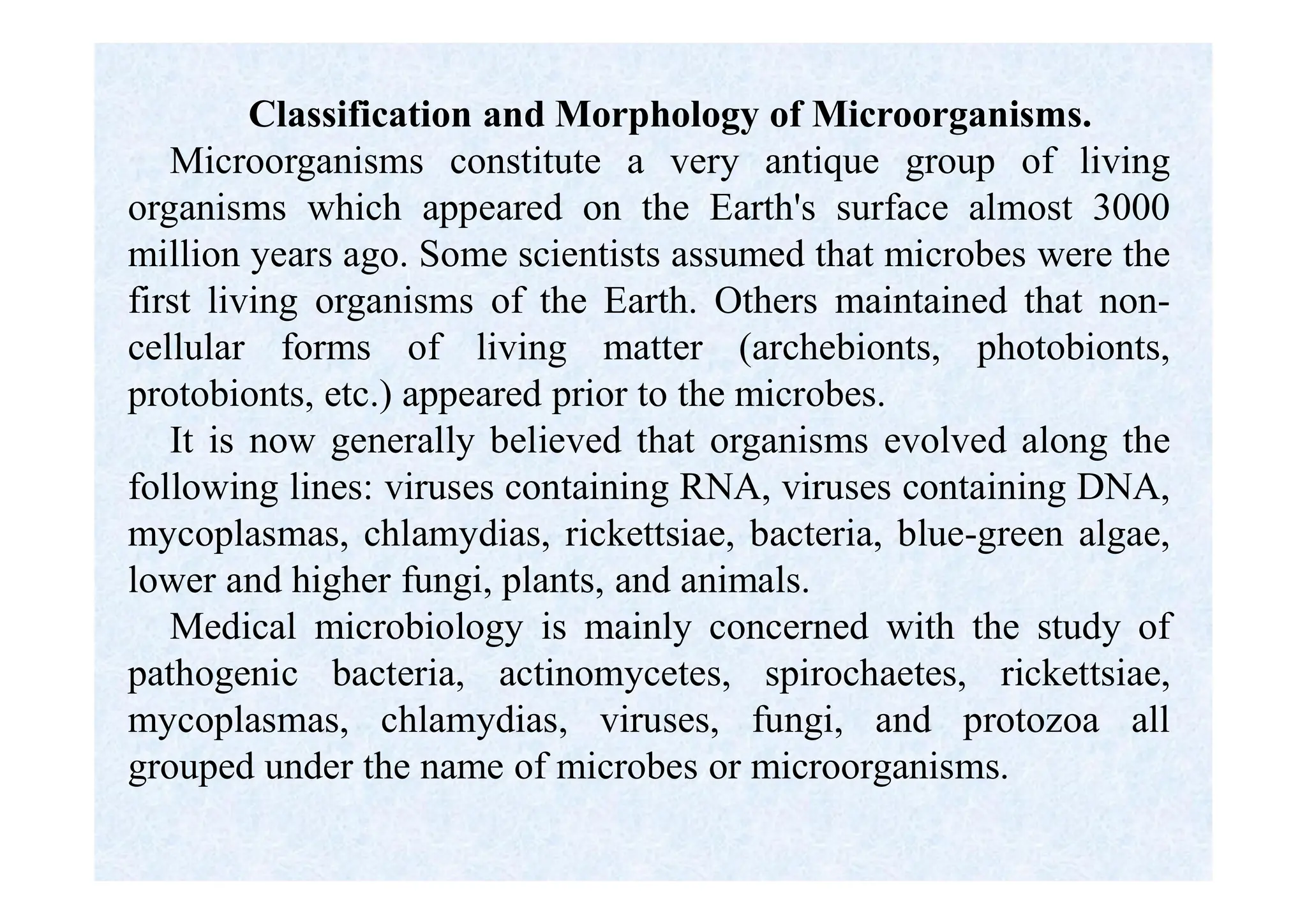 Classification and Morphology of Microorganisms.
Microorganisms constitute a very antique group of living
organisms which appeared on the Earth's surface almost 3000
million years ago. Some scientists assumed that microbes were the
first living organisms of the Earth. Others maintained that non-
cellular forms of living matter (archebionts, photobionts,
protobionts, etc.) appeared prior to the microbes.
It is now generally believed that organisms evolved along the
following lines: viruses containing RNA, viruses containing DNA,
mycoplasmas, chlamydias, rickettsiae, bacteria, blue-green algae,
lower and higher fungi, plants, and animals.
Medical microbiology is mainly concerned with the study of
pathogenic bacteria, actinomycetes, spirochaetes, rickettsiae,
mycoplasmas, chlamydias, viruses, fungi, and protozoa all
grouped under the name of microbes or microorganisms.
 