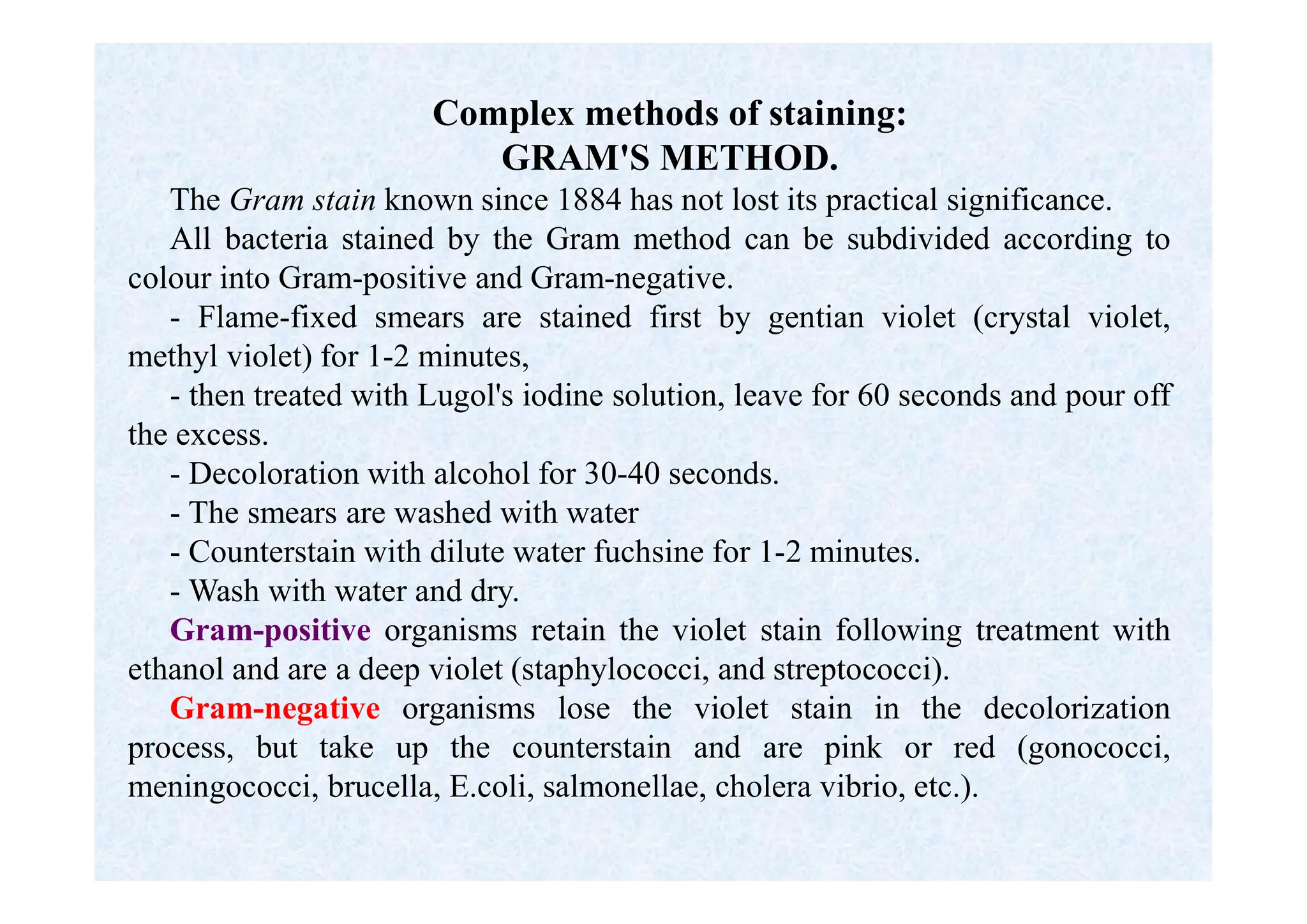 Complex methods of staining:
GRAM'S METHOD.
The Gram stain known since 1884 has not lost its practical significance.
All bacteria stained by the Gram method can be subdivided according to
colour into Gram-positive and Gram-negative.
- Flame-fixed smears are stained first by gentian violet (crystal violet,
methyl violet) for 1-2 minutes,
- then treated with Lugol's iodine solution, leave for 60 seconds and pour off
the excess.
- Decoloration with alcohol for 30-40 seconds.
- The smears are washed with water
- Counterstain with dilute water fuchsine for 1-2 minutes.
- Wash with water and dry.
Gram-positive organisms retain the violet stain following treatment with
ethanol and are a deep violet (staphylococci, and streptococci).
Gram-negative organisms lose the violet stain in the decolorization
process, but take up the counterstain and are pink or red (gonococci,
meningococci, brucella, E.coli, salmonellae, cholera vibrio, etc.).
 