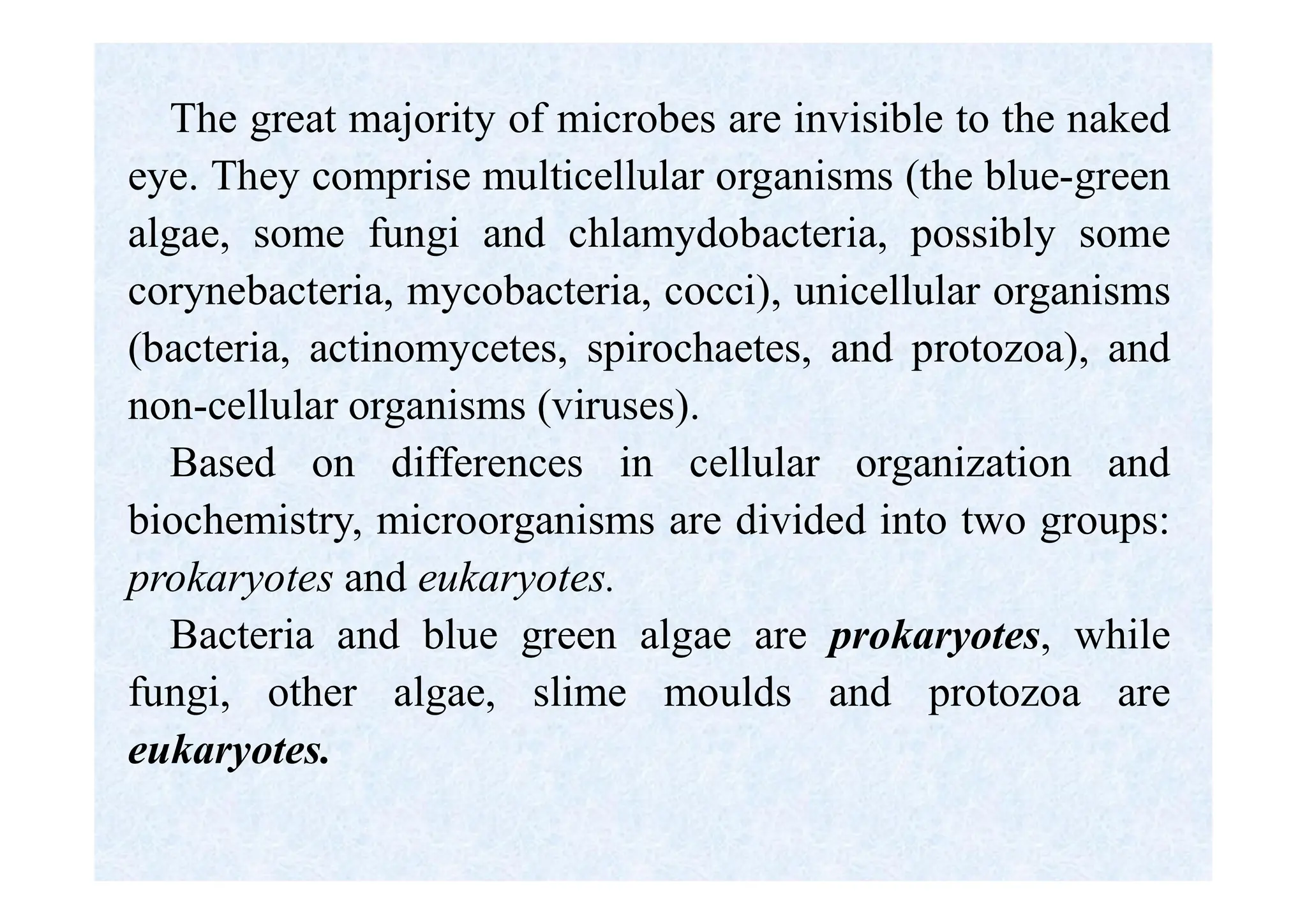 The great majority of microbes are invisible to the naked
eye. They comprise multicellular organisms (the blue-green
algae, some fungi and chlamydobacteria, possibly some
corynebacteria, mycobacteria, cocci), unicellular organisms
(bacteria, actinomycetes, spirochaetes, and protozoa), and
non-cellular organisms (viruses).
Based on differences in cellular organization and
biochemistry, microorganisms are divided into two groups:
prokaryotes and eukaryotes.
Bacteria and blue green algae are prokaryotes, while
fungi, other algae, slime moulds and protozoa are
eukaryotes.
 