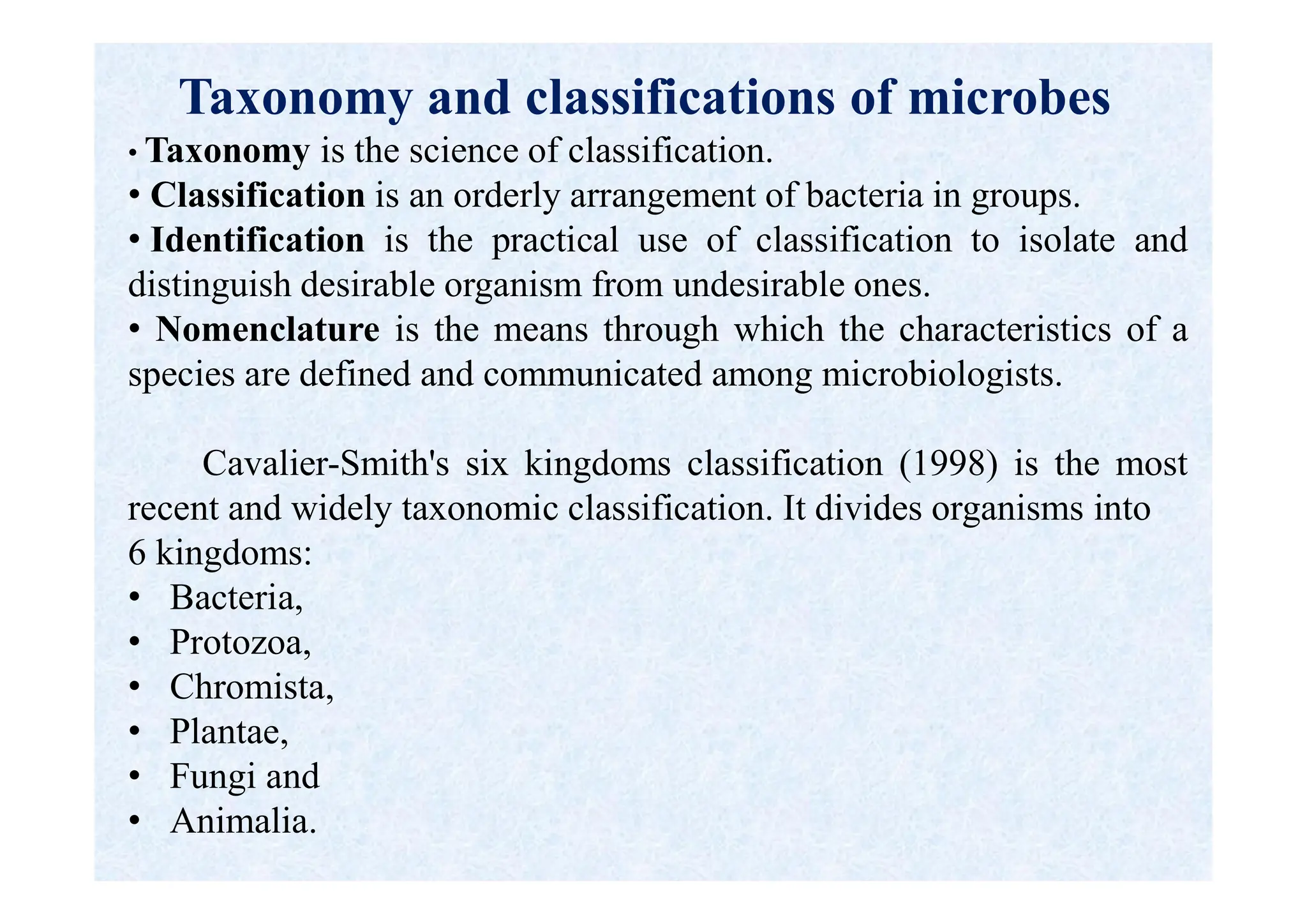 Taxonomy and classifications of microbes
• Taxonomy is the science of classification.
• Classification is an orderly arrangement of bacteria in groups.
• Identification is the practical use of classification to isolate and
distinguish desirable organism from undesirable ones.
• Nomenclature is the means through which the characteristics of a
species are defined and communicated among microbiologists.
Cavalier-Smith's six kingdoms classification (1998) is the most
recent and widely taxonomic classification. It divides organisms into
6 kingdoms:
• Bacteria,
• Protozoa,
• Chromista,
• Plantae,
• Fungi and
• Animalia.
 