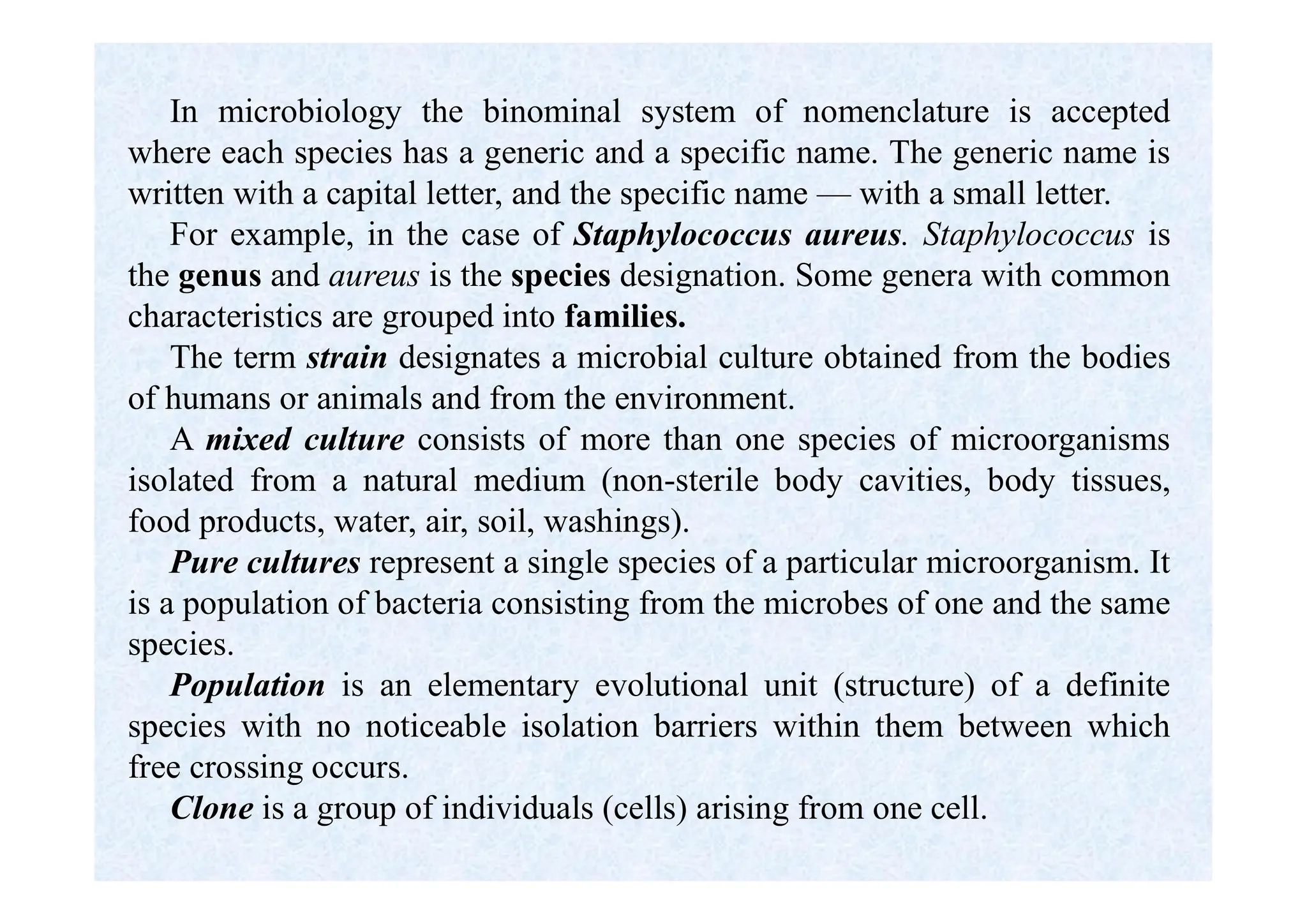 In microbiology the binominal system of nomenclature is accepted
where each species has a generic and a specific name. The generic name is
written with a capital letter, and the specific name — with a small letter.
For example, in the case of Staphylococcus aureus. Staphylococcus is
the genus and aureus is the species designation. Some genera with common
characteristics are grouped into families.
The term strain designates a microbial culture obtained from the bodies
of humans or animals and from the environment.
A mixed culture consists of more than one species of microorganisms
isolated from a natural medium (non-sterile body cavities, body tissues,
food products, water, air, soil, washings).
Pure cultures represent a single species of a particular microorganism. It
is a population of bacteria consisting from the microbes of one and the same
species.
Population is an elementary evolutional unit (structure) of a definite
species with no noticeable isolation barriers within them between which
free crossing occurs.
Clone is a group of individuals (cells) arising from one cell.
 