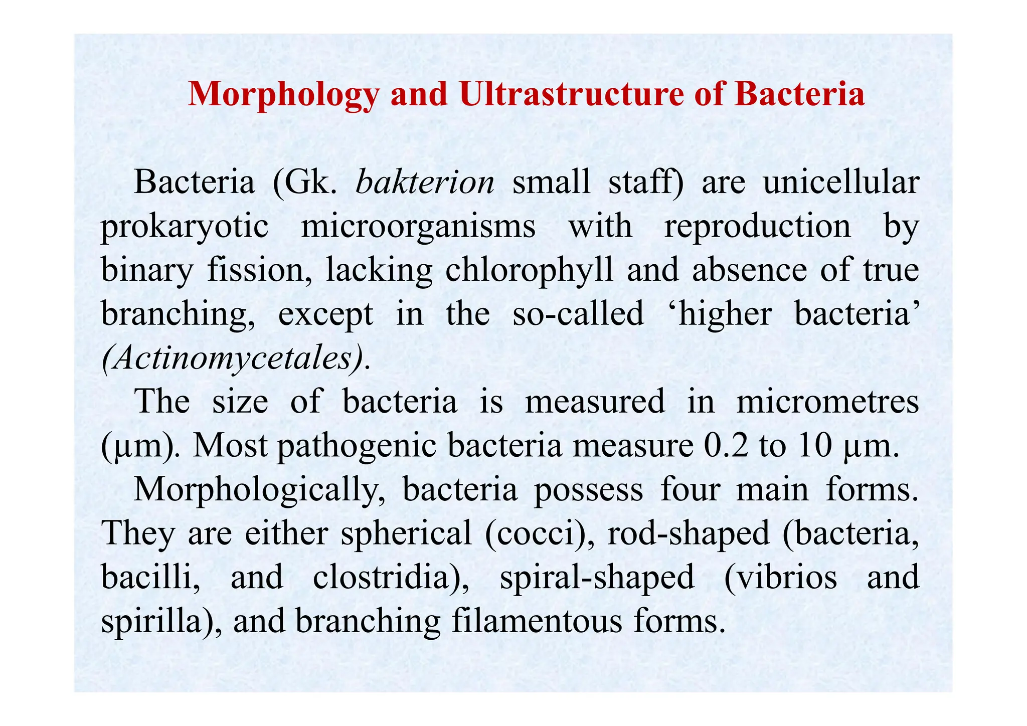 Morphology and Ultrastructure of Bacteria
Bacteria (Gk. bakterion small staff) are unicellular
prokaryotic microorganisms with reproduction by
binary fission, lacking chlorophyll and absence of true
branching, except in the so-called ‘higher bacteria’
(Actinomycetales).
The size of bacteria is measured in micrometres
(µm). Most pathogenic bacteria measure 0.2 to 10 µm.
Morphologically, bacteria possess four main forms.
They are either spherical (cocci), rod-shaped (bacteria,
bacilli, and clostridia), spiral-shaped (vibrios and
spirilla), and branching filamentous forms.
 