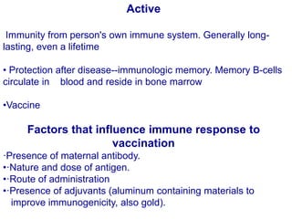 Active
Immunity from person's own immune system. Generally long-
lasting, even a lifetime
• Protection after disease--immunologic memory. Memory B-cells
circulate in blood and reside in bone marrow
•Vaccine
Factors that influence immune response to
vaccination
·Presence of maternal antibody.
•·Nature and dose of antigen.
•·Route of administration
•·Presence of adjuvants (aluminum containing materials to
improve immunogenicity, also gold).
 