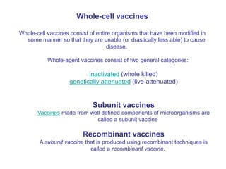 Whole-cell vaccines
Whole-cell vaccines consist of entire organisms that have been modified in
some manner so that they are unable (or drastically less able) to cause
disease.
Whole-agent vaccines consist of two general categories:
inactivated (whole killed)
genetically attenuated (live-attenuated)
Subunit vaccines
Vaccines made from well defined components of microorganisms are
called a subunit vaccine
Recombinant vaccines
A subunit vaccine that is produced using recombinant techniques is
called a recombinant vaccine.
 