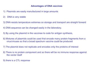 Advantages of DNA vaccines
1) Plasmids are easily manufactured in large amounts
2) DNA is very stable
3) DNA resists temperature extremes so storage and transport are straight forward
4) DNA sequence can be changed easily in the laboratory.
5) By using the plasmid in the vaccinee to code for antigen synthesis,
6) Mixtures of plasmids could be used that encode many protein fragments from a
virus/viruses so that a broad spectrum vaccine could be produced
7) The plasmid does not replicate and encodes only the proteins of interest
8) There is no protein component and so there will be no immune response against
the vector itself
9) there is a CTL response
 