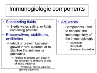 Immunogiologic components
• Suspending fluids
– Sterile water, saline, or fluids
containing proteins
• Preservatives, stabilizers,
antibiotics
– Inhibit or prevent bacterial
growth in viral cultures, or to
stabilize the antigens or
antibodies
• Allergic reactions can occur if
the recipient is sensitive to one
of these additives
– Thimerosal, phenol, albumin,
glycine, neomycin
• Adjuvants
– Components used
to enhance the
immunogenicity of
the immunogiologic
• Aluminum
phosphate,
aluminum hydroxide
 