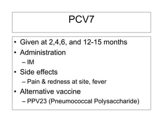 PCV7
• Given at 2,4,6, and 12-15 months
• Administration
– IM
• Side effects
– Pain & redness at site, fever
• Alternative vaccine
– PPV23 (Pneumococcal Polysaccharide)
 