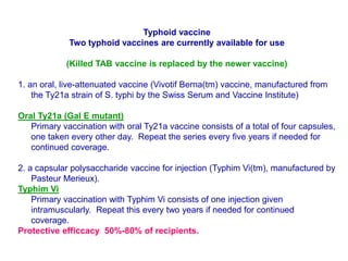 Typhoid vaccine
Two typhoid vaccines are currently available for use
(Killed TAB vaccine is replaced by the newer vaccine)
1. an oral, live-attenuated vaccine (Vivotif Berna(tm) vaccine, manufactured from
the Ty21a strain of S. typhi by the Swiss Serum and Vaccine Institute)
Oral Ty21a (Gal E mutant)
Primary vaccination with oral Ty21a vaccine consists of a total of four capsules,
one taken every other day. Repeat the series every five years if needed for
continued coverage.
2. a capsular polysaccharide vaccine for injection (Typhim Vi(tm), manufactured by
Pasteur Merieux).
Typhim Vi
Primary vaccination with Typhim Vi consists of one injection given
intramuscularly. Repeat this every two years if needed for continued
coverage.
Protective efficcacy 50%-80% of recipients.
 
