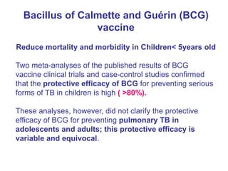 Bacillus of Calmette and Guérin (BCG)
vaccine
Reduce mortality and morbidity in Children< 5years old
Two meta-analyses of the published results of BCG
vaccine clinical trials and case-control studies confirmed
that the protective efficacy of BCG for preventing serious
forms of TB in children is high ( >80%).
These analyses, however, did not clarify the protective
efficacy of BCG for preventing pulmonary TB in
adolescents and adults; this protective efficacy is
variable and equivocal.
 