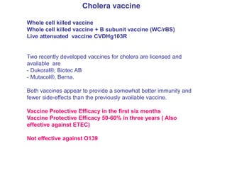 Cholera vaccine
Whole cell killed vaccine
Whole cell killed vaccine + B subunit vaccine (WC/rBS)
Live attenuated vaccine CVDHg103R
Two recently developed vaccines for cholera are licensed and
available are
- Dukoral®, Biotec AB
- Mutacol®, Berna.
Both vaccines appear to provide a somewhat better immunity and
fewer side-effects than the previously available vaccine.
Vaccine Protective Efficacy in the first six months
Vaccine Protective Efficacy 50-60% in three years ( Also
effective against ETEC)
Not effective against O139
 