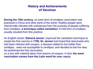 History and Achievements
of Vaccines
During the 15th century, an early form of smallpox vaccination was
practiced in China and other parts of the world. Healthy people were
intentionally infected with substances from the pustules of people suffering
from smallpox, a technique called variolation. A mild form of smallpox
usually resulted from this practice.
An English doctor, Edward Jenner, improved the variolation technique to
create the first vaccine in 1796. Dr. Jenner had heard that dairymaids who
had been infected with cowpox, a disease related to but milder than
smallpox, were not susceptible to smallpox, and decided to test the idea.
He performed the first vaccination
on a boy with material taken from lesions of cowpox. In fact, the word
vaccination comes from the Latin word for cow, vacca.
 