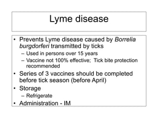 Lyme disease
• Prevents Lyme disease caused by Borrelia
burgdorferi transmitted by ticks
– Used in persons over 15 years
– Vaccine not 100% effective; Tick bite protection
recommended
• Series of 3 vaccines should be completed
before tick season (before April)
• Storage
– Refrigerate
• Administration - IM
 