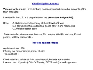 Vaccine against Anthrax
Vaccine for humans: ( avirulent and nonencapsulated) sublethal amounts of the
toxin produced
Licensed in the U.S. is a preparation of the protective antigen (PA)
Dose: A. 3 doses subcutaneously at the interval of 2 wks
B. Followed by three additional doses at 6,12 and 18 months
C. Annual booster dose
Professionals ( Veternarians, butcher, Zoo keeper, Wild life workers, Forest
guards, Military personnels )
Vaccine against Plague
Available since 1896
Efficacy not determined in proper studies
Two vaccines :
Killed vaccine : 2 dose at 7-14 days interval, booster at 6 months
Live vaccine : Y. pestis ( Otten’s Tjiwidej, EV 76 strain) – No longer used
 