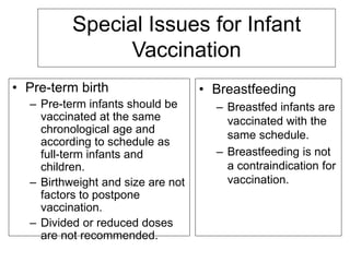 Special Issues for Infant
Vaccination
• Pre-term birth
– Pre-term infants should be
vaccinated at the same
chronological age and
according to schedule as
full-term infants and
children.
– Birthweight and size are not
factors to postpone
vaccination.
– Divided or reduced doses
are not recommended.
• Breastfeeding
– Breastfed infants are
vaccinated with the
same schedule.
– Breastfeeding is not
a contraindication for
vaccination.
 