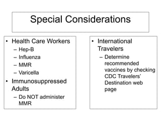 Special Considerations
• Health Care Workers
– Hep-B
– Influenza
– MMR
– Varicella
• Immunosuppressed
Adults
– Do NOT administer
MMR
• International
Travelers
– Determine
recommended
vaccines by checking
CDC Travelers’
Destination web
page
 