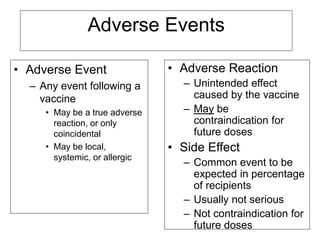 Adverse Events
• Adverse Event
– Any event following a
vaccine
• May be a true adverse
reaction, or only
coincidental
• May be local,
systemic, or allergic
• Adverse Reaction
– Unintended effect
caused by the vaccine
– May be
contraindication for
future doses
• Side Effect
– Common event to be
expected in percentage
of recipients
– Usually not serious
– Not contraindication for
future doses
 