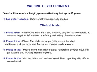 VACCINE DEVELOPOMENT
Vaccine licensure is a lengthy process that may last up to 10 years.
1. Laboratory studies : Safety and Immunogenicity Studies
Clinical trials
2. Phase I trial : Phase One trials are small, involving only 20-100 volunteers. To
continue to gather information on efficacy and safety of each vaccine,
3. Phase II trial : Phase Two trials are larger (with several hundred
volunteers), and last anywhere from a few months to a few years.
4. Phase III trial : Phase Three trials have several hundred to several thousand
participants and typically last many years.
5. Phase IV trial: Vaccine is licensed and marketed. Data regarding side effects
are collected
 