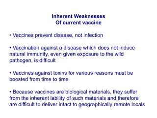 Inherent Weaknesses
Of current vaccine
• Vaccines prevent disease, not infection
• Vaccination against a disease which does not induce
natural immunity, even given exposure to the wild
pathogen, is difficult
• Vaccines against toxins for various reasons must be
boosted from time to time
• Because vaccines are biological materials, they suffer
from the inherent lability of such materials and therefore
are difficult to deliver intact to geographically remote locals
 