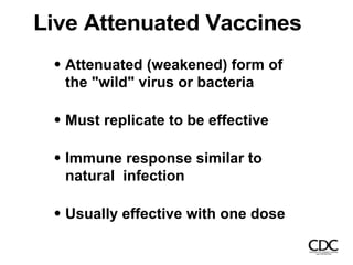 Live Attenuated Vaccines
Attenuated (weakened) form of
the "wild" virus or bacteria
Must replicate to be effective
Immune response similar to
natural infection
Usually effective with one dose
 