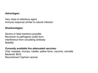 Advantages:
Very close to infectious agent
Immune response similar to natural infection
Disadvantages:
Severe or fatal reactions possible
Reversion to pathogenic (wild) form
Interference from circulating antibody
Stability
Currently available live attenuated vaccines:
Viral: measles, mumps, rubella, yellow fever, vaccinia, varicella
Bacterial: BCG
Recombinant Typhoid vaccine
 