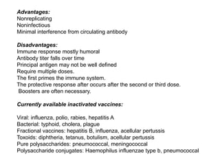 Advantages:
Nonreplicating
Noninfectious
Minimal interference from circulating antibody
Disadvantages:
Immune response mostly humoral
Antibody titer falls over time
Principal antigen may not be well defined
Require multiple doses.
The first primes the immune system.
The protective response after occurs after the second or third dose.
Boosters are often necessary.
Currently available inactivated vaccines:
Viral: influenza, polio, rabies, hepatitis A
Bacterial: typhoid, cholera, plague
Fractional vaccines: hepatitis B, influenza, acellular pertussis
Toxoids: diphtheria, tetanus, botulism, acellular pertussis
Pure polysaccharides: pneumococcal, meningococcal
Polysaccharide conjugates: Haemophilus influenzae type b, pneumococcal
 